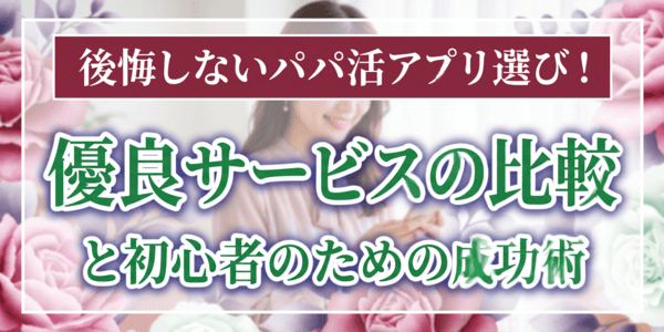 後悔しないパパ活アプリ選び！優良サービスの比較と初心者のための成功術